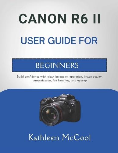 Canon R6 II User Guide for Beginners: Build confidence with clear lessons on operation, image quality, customization, file handling, and upkeep