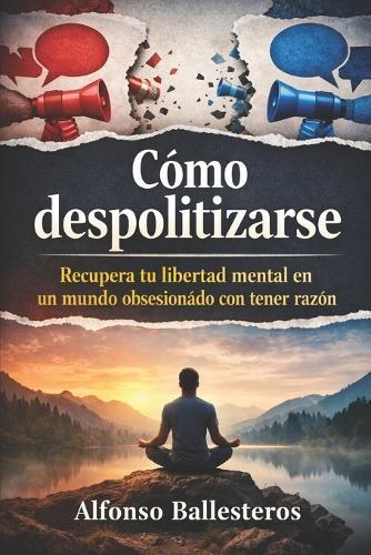 Cómo Despolitizarse: Recupera tu libertad mental en un mundo obsesionado con tener razón
