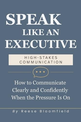 Speak Like an Executive - High Stakes Communication: How to Communicate Clearly and Confidently When the Pressure Is On