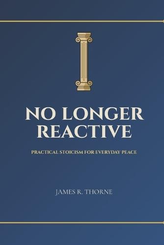 No Longer Reactive: Practical Stoicism for Everyday Peace: Ancient Wisdom to Master Your Emotions, Find Inner Calm, and Build Unbreakable Resilience in Modern Life