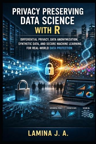 Privacy Preserving Data Science with R: Differential Privacy, Data Anonymization, Synthetic Data, and Secure Machine Learning for Real-World Data Protection