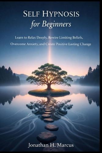 Self Hypnosis for Beginners: Learn to Relax Deeply Rewire Limiting Beliefs Overcome Anxiety, and Create Positive Lasting Change