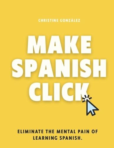 Make Spanish Click: Eliminate the Mental Pain of Learning Spanish