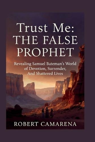 Trust Me: The False Prophet: Revealing Samuel Bateman's World of Devotion, Surrender, And Shattered Lives
