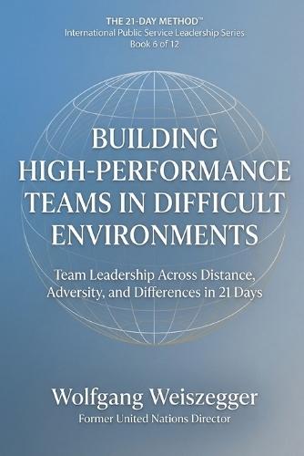 The 21-Day Method - International Public Service Leadership Series: BUILDING HIGH-PERFORMANCE TEAMS IN DIFFICULT ENVIRONMENTS: Team Leadership Across Distance, Adversity, and Difference in 21 Days