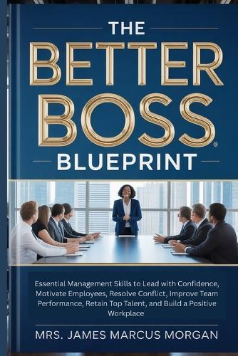 The Better Boss Blueprint: Essential Management Skills to Lead with Confidence, Motivate Employees, Resolve Conflict, Improve Team Performance, Retain Top Talent, and Build a Positive Workplace