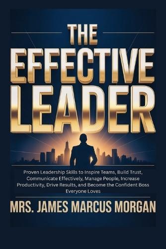 The Effective Leader: Proven Leadership Skills to Inspire Teams, Build Trust, Communicate Effectively, Manage People, Increase Productivity, Drive Results, and Become the Confident Boss everyone Loves