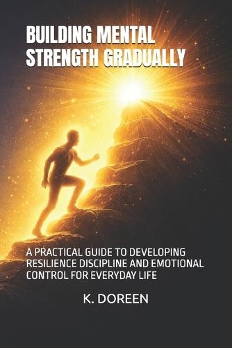 Building Mental Strength Gradually: A Practical Guide to Developing Resilience Discipline and Emotional Control for Everyday Life