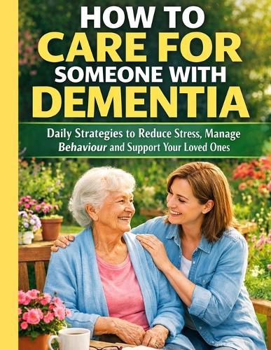 How to Care for Someone with Dementia: Daily Strategies to Reduce Stress, Manage Behaviour and Support Your Loved Ones