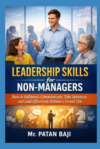 Leadership Skills for Non-Managers: How to Influence, Communicate, Take Initiative, and Lead Effectively Without a Formal Title