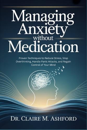 Managing Anxiety Without Medication: Proven Techniques to Reduce Stress, Stop Overthinking, Handle Panic Attacks, and Regain Control of Your Mind