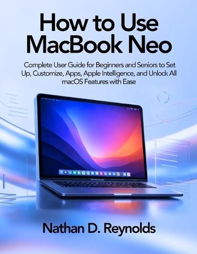 How to Use Macbook Neo: Complete User Guide for Beginners and Seniors to Set Up, Customize, Apps, Apple Intelligence, and Unlock All macOS Features with Ease