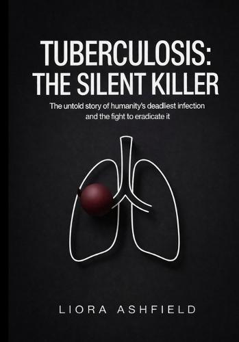 Tuberculosis: The Silent Killer: The Untold Story of Humanity's Deadliest Infection and the Fight to Eradicate It