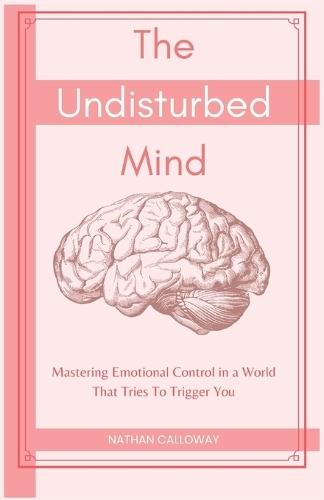 The Undisturbed Mind: Mastering Emotional Control in a World That Tries To Trigger You