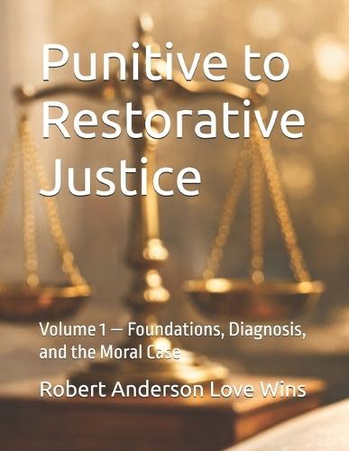 Punitive to Restorative Justice: Volume 1 - Foundations, Diagnosis, and the Moral Case