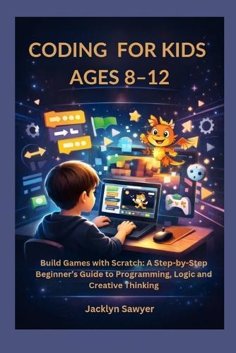 Coding for Kids Ages 8-12: Build Games with Scratch: A Step-by-Step Beginner's Guide to Programming, Logic and Creative Thinking