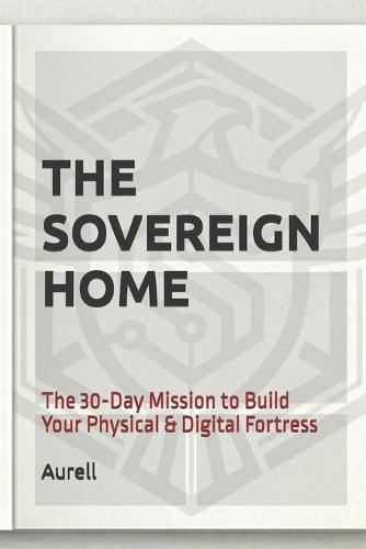 The Sovereign Home: The 30-Day Mission to Build Your Physical & Digital Fortress