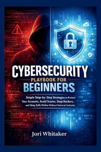 Cybersecurity Playbook for Beginners: Simple Step-by-Step Strategies to Protect Your Accounts, Avoid Scams, Stop Hackers, and Stay Safe Online Without Technical Confusion