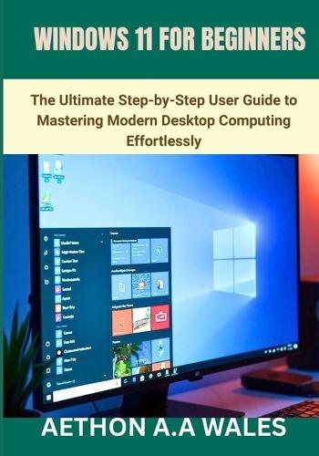 Windows 11 for Beginners: The Ultimate Step-by-Step User Guide to Mastering Modern Desktop Computing Effortlessly