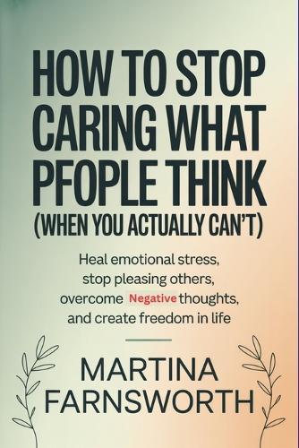 How to Stop Caring What People Think (When You Actually Can't): Heal Emotional Stress, Stop Pleasing Others, Overcome Negative Thoughts, and Create Freedom in Life