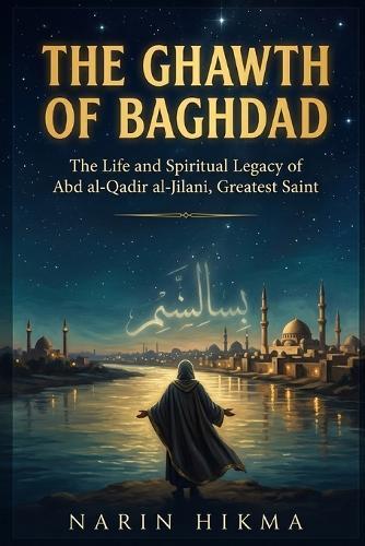The Ghawth of Baghdad: The Life and Spiritual Legacy of Abd al-Qadir al-Jilani, Islam's Greatest Saint