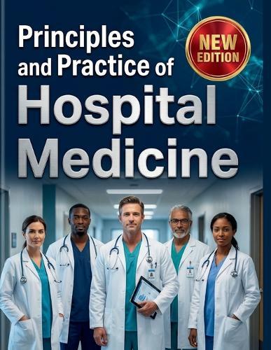 Principles and Practice of Hospital Medicine: A Comprehensive, Step-by-Step Guide to Mastering Inpatient Care, Clinical Diagnostics, and Healthcare Leadership Featuring Comprehensive Visuals and Illustrations for Better Understanding