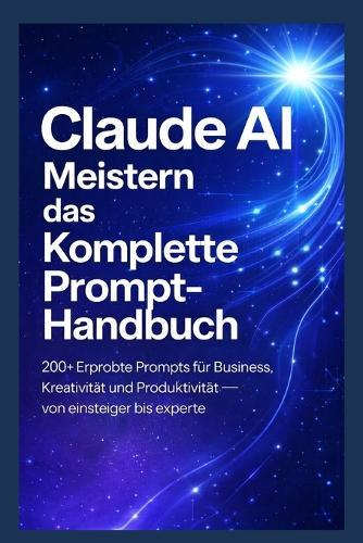 Claude AI Meistern - Das komplette Prompt-Handbuch: 200+ erprobte Prompts für Business, Kreativität und Produktivität - von Einsteiger bis Experte