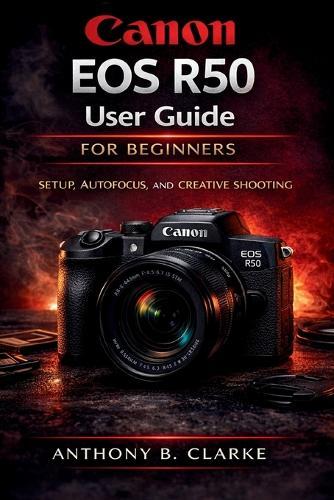 Canon EOS R50 User Guide for Beginners: The Complete Guidebook to Setup, Shooting Modes, Autofocus, Video and Creative Photography