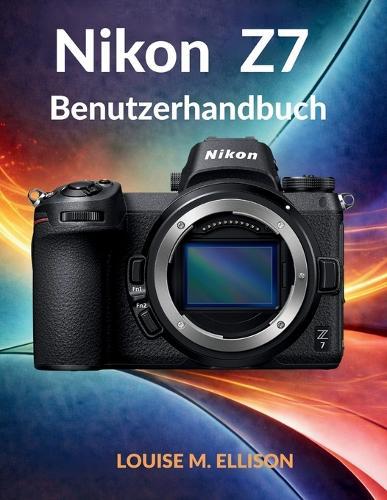 Nikon Z7 Benutzerhandbuch: Das ultimative Schritt-für-Schritt-Handbuch für die Fotografie: Fortgeschrittene Einstellungen, Techniken und professionelle Bildbearbeitungsfähigkeiten