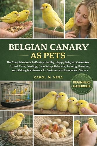 Belgian Canary as Pets: The Complete Guide to Raising Healthy, Happy Belgian Canaries: Expert Care, Feeding, Cage Setup, Behavior, Training, Breeding, and Lifelong Maintenance for Beginners and Experienced Owners