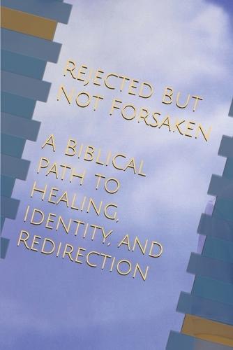 Rejected, But Not Forsaken: A Biblical Path to Healing, Identity, and Redirection
