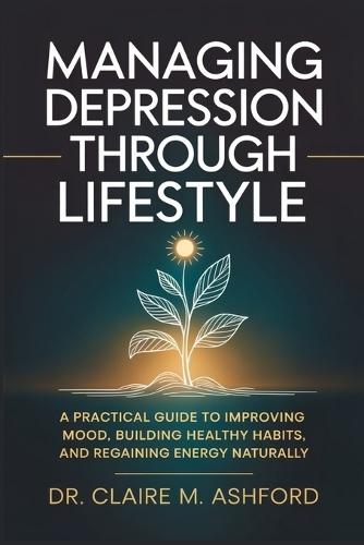 Managing Depression Through Lifestyle: A Practical Guide to Improving Mood, Building Healthy Habits, and Regaining Energy Naturally