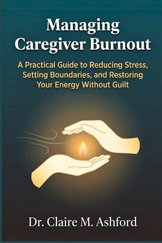 Managing Caregiver Burnout: A Practical Guide to Reducing Stress, Setting Boundaries, and Restoring Your Energy Without Guilt