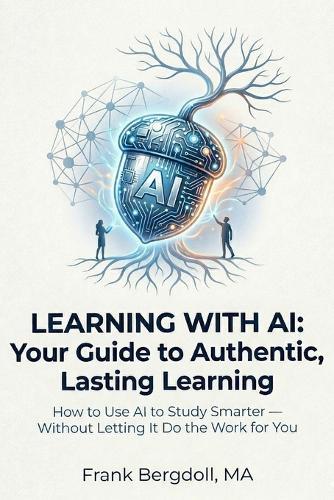 Learning with AI: Your Guide to Authentic, Lasting Learning: How to Use AI to Study Smarter - Without Letting It Do the Work for You