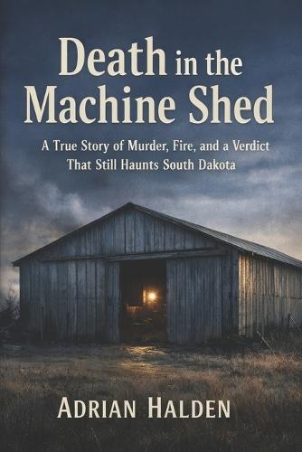 Death in the Machine Shed: A True Story of Murder, Fire, and a Verdict That Still Haunts South Dakota