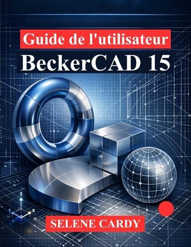 Guide de l'utilisateur BeckerCAD 15: Manuel complet du dessin 2D, de la modélisation 3D et de la conception paramétrique