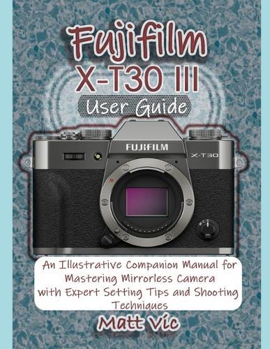 Fujifilm X-T30 III User Guide: An Illustrative Companion Manual for Mastering Mirrorless Camera with Expert Setting Tips and Shooting Techniques