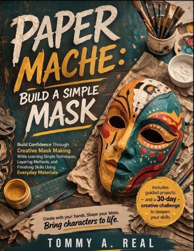 Paper Mache: BUILD A SIMPLE MASK: Build Confidence Through Creative Mask Making While Learning Simple Techniques, Layering Methods, and Finishing Skills Using Everyday Materials