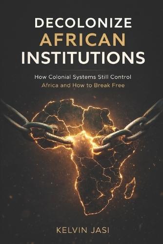 Decolonize African Institutions: How Colonial Structures Still Control Africa, and How to Reclaim Power, Identity, and Wealth