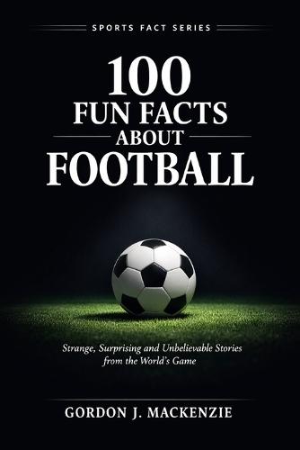 100 Fun Facts About Football: Strange, Surprising and Unbelievable Stories from the World's Game