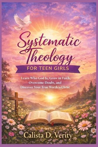 Systematic Theology FOR TEEN GIRLS: Learn Who God Is, Grow in Faith, Overcome Doubt, and Discover Your True Worth in Christ