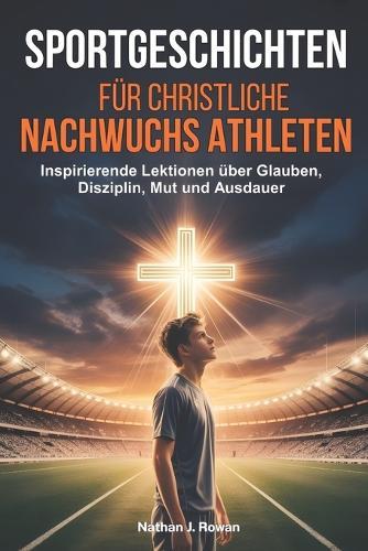 Sportgeschichten für christliche Nachwuchsathleten: Inspirierende Lektionen über Glauben, Disziplin, Mut und Ausdauer