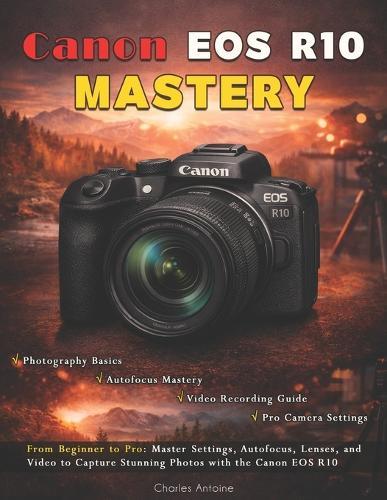 Canon EOS R10 Mastery: From Beginner to Pro: Master Settings, Autofocus, Lenses, and Video to Capture Stunning Photos with the Canon EOS R10