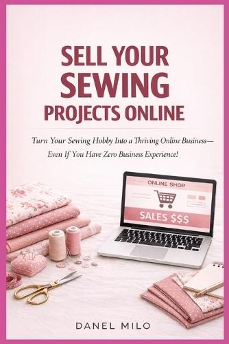Sell Your Sewing Projects Online: Turn Your Sewing Hobby Into a Thriving Online Business-Even If You Have Zero Business Experience!