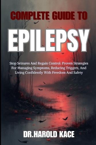 Complete Guide To Epilepsy: Stop Seizures And Regain Control: Proven Strategies For Managing Symptoms, Reducing Triggers, And Living Confidently With Freedom And Safety