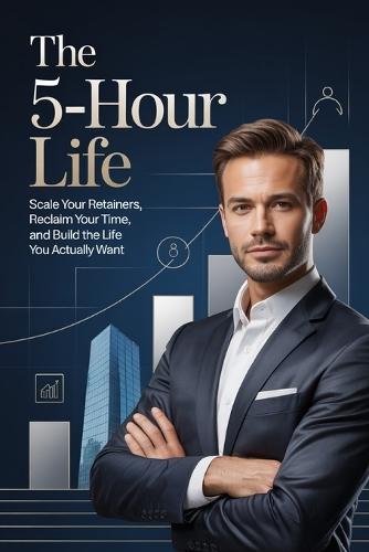 The 5-Hour Life: Scale Your Retainers, Reclaim Your Time, and Build the Life You Actually Want