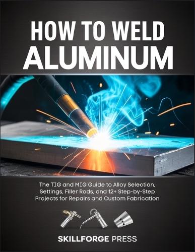 How to Weld Aluminum: The TIG and MIG Guide to Alloy Selection, Settings, Filler Rods, and 12+ Step-by-Step Projects for Repairs and Custom Fabrication