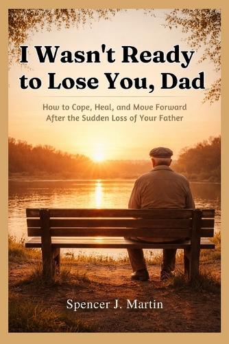 I Wasn't Ready to Lose You, Dad: How to Cope, Heal, and Move Forward After the Sudden Loss of Your Father