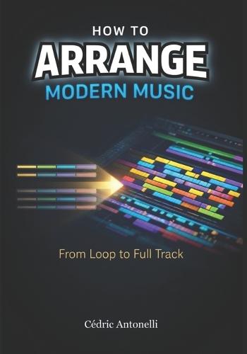How to Arrange Modern Music: From Loop to Full Track: The Music Producer's Guide