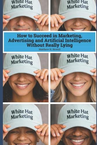 White Hat Marketing: How to Succeed in Marketing, Advertising and Artificial Intelligence (AI) Without Really Lying